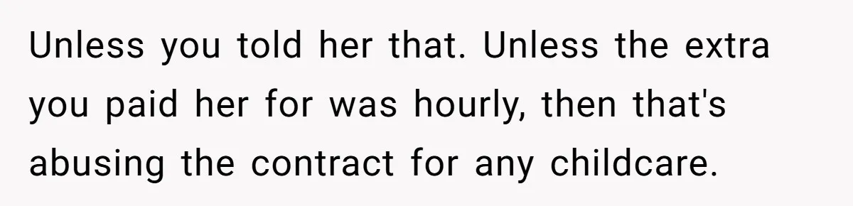 Couple Pays Nanny Double On Anniversary Trip, She Calls Them Heartless Anyway Unless you told her that. Unless the extra you paid her for was hourly, then that's abusing the contract for any childcare.