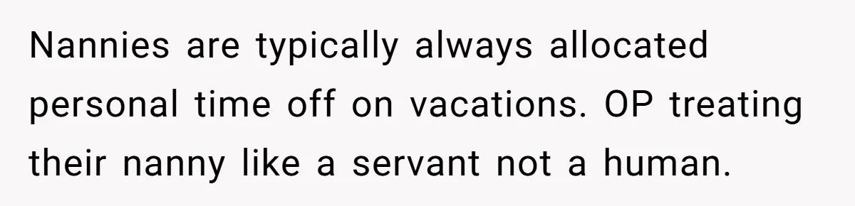 Couple Pays Nanny Double On Anniversary Trip, She Calls Them Heartless Anyway Nannies are typically always allocated personal time off on vacations. OP treating their nanny like a servant not a human.