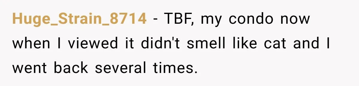 Buyers Demand $10K After Closing - So the Former Owners Got a Little Climate-Control Revenge Huge_Strain_8714 − TBF, my condo now when I viewed it didn't smell like cat and I went back several times.