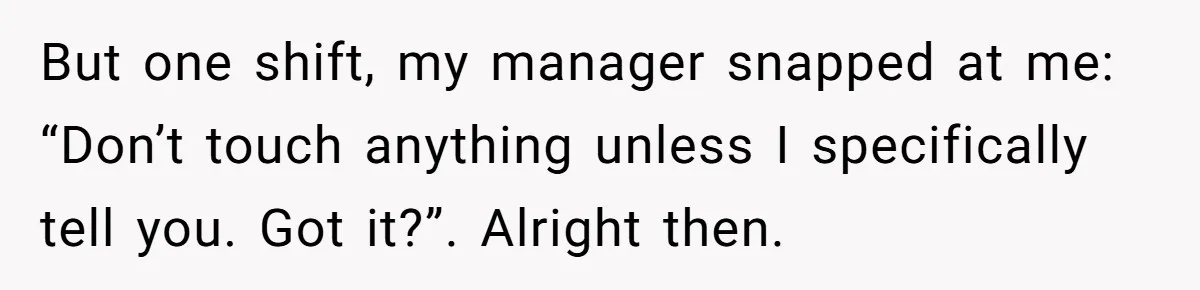 Manager Says ‘Don’t Touch Anything’ - So She Stops Working Until He Tells Her To But one shift, my manager snapped at me: “Don’t touch anything unless I specifically tell you. Got it?”. Alright then.