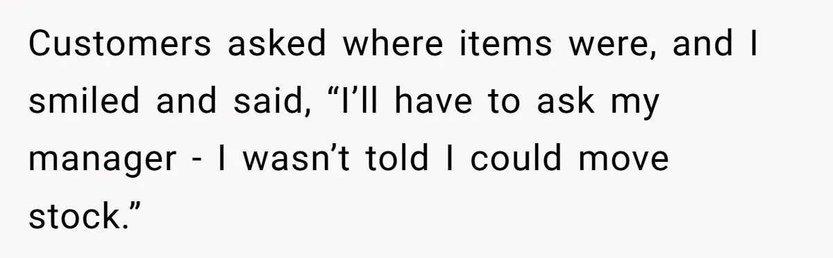 Manager Says ‘Don’t Touch Anything’ - So She Stops Working Until He Tells Her To Customers asked where items were, and I smiled and said, “I’ll have to ask my manager - I wasn’t told I could move stock.”