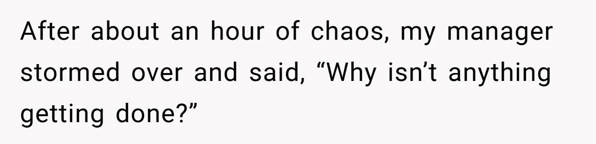 Manager Says ‘Don’t Touch Anything’ - So She Stops Working Until He Tells Her To After about an hour of chaos, my manager stormed over and said, “Why isn’t anything getting done?”