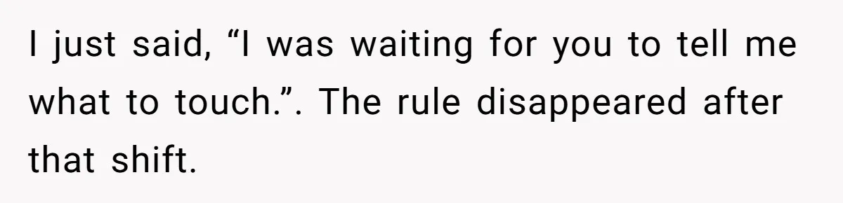 Manager Says ‘Don’t Touch Anything’ - So She Stops Working Until He Tells Her To I just said, “I was waiting for you to tell me what to touch.”. The rule disappeared after that shift.