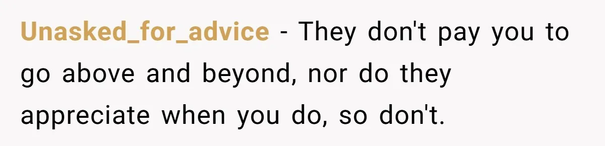 Manager Says ‘Don’t Touch Anything’ - So She Stops Working Until He Tells Her To Unasked_for_advice − They don't pay you to go above and beyond, nor do they appreciate when you do, so don't.