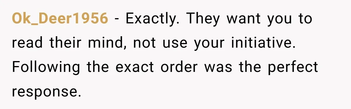 Manager Says ‘Don’t Touch Anything’ - So She Stops Working Until He Tells Her To Ok_Deer1956 − Exactly. They want you to read their mind, not use your initiative. Following the exact order was the perfect response.
