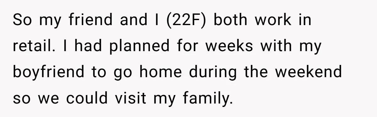 She Lied to the Boss and Said Her Coworker Would Cover - Then Got Fired and Played the Victim” So my friend and I (22F) both work in retail. I had planned for weeks with my boyfriend to go home during the weekend so we could visit my family.
