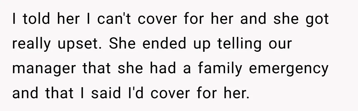 She Lied to the Boss and Said Her Coworker Would Cover - Then Got Fired and Played the Victim” I told her I can't cover for her and she got really upset. She ended up telling our manager that she had a family emergency and that I said I'd...