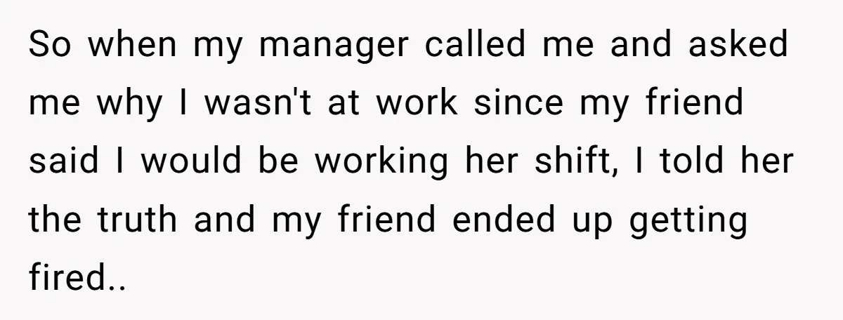 She Lied to the Boss and Said Her Coworker Would Cover - Then Got Fired and Played the Victim” So when my manager called me and asked me why I wasn't at work since my friend said I would be working her shift, I told her the truth and...