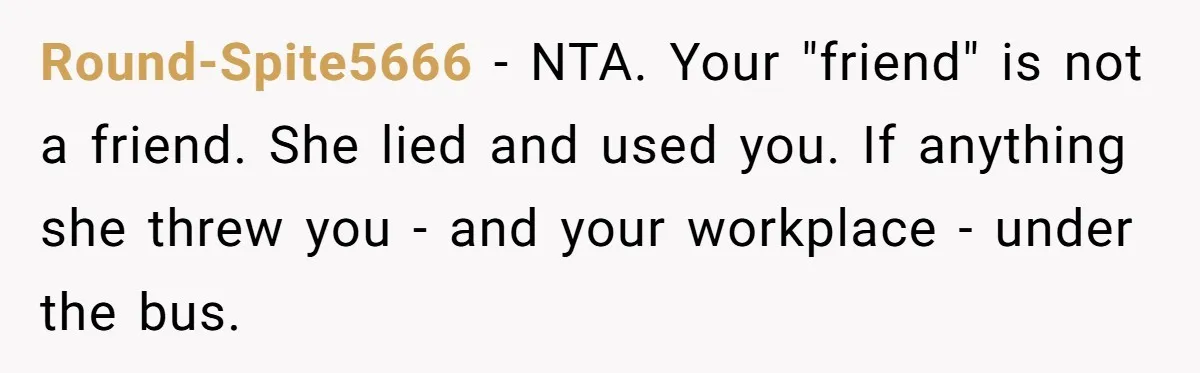 She Lied to the Boss and Said Her Coworker Would Cover - Then Got Fired and Played the Victim” Round-Spite5666 − NTA. Your "friend" is not a friend. She lied and used you. If anything she threw you - and your workplace - under the bus.