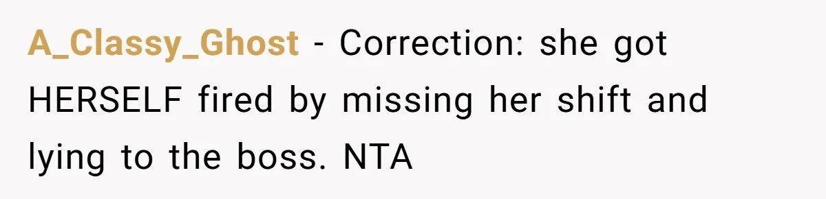 She Lied to the Boss and Said Her Coworker Would Cover - Then Got Fired and Played the Victim” A_Classy_Ghost − Correction: she got HERSELF fired by missing her shift and lying to the boss. NTA