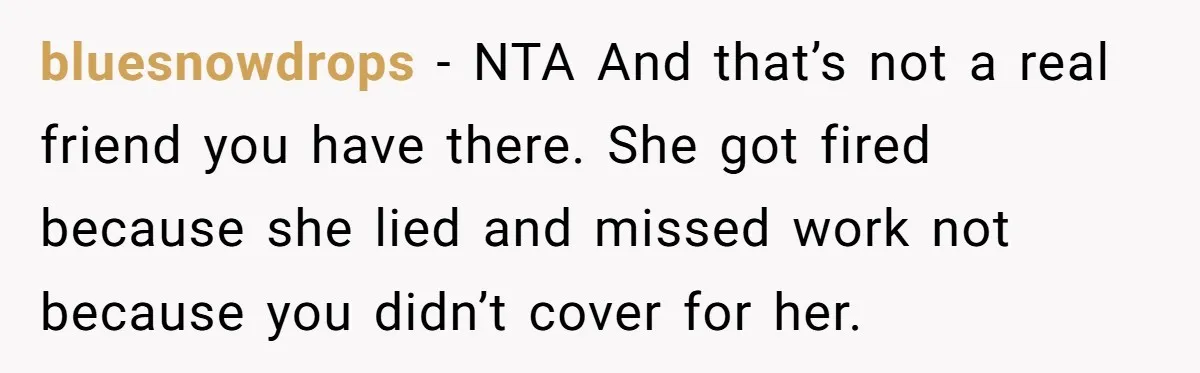 She Lied to the Boss and Said Her Coworker Would Cover - Then Got Fired and Played the Victim” bluesnowdrops − NTA And that’s not a real friend you have there. She got fired because she lied and missed work not because you didn’t cover for her.