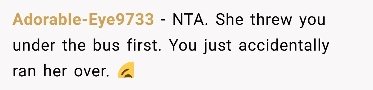 She Lied to the Boss and Said Her Coworker Would Cover - Then Got Fired and Played the Victim” Adorable-Eye9733 − NTA. She threw you under the bus first. You just accidentally ran her over. 😂