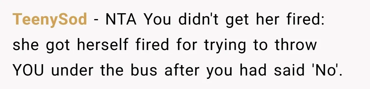 She Lied to the Boss and Said Her Coworker Would Cover - Then Got Fired and Played the Victim” TeenySod − NTA You didn't get her fired: she got herself fired for trying to throw YOU under the bus after you had said 'No'.