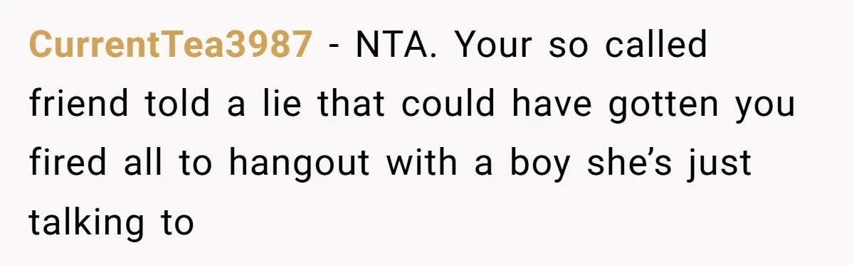 She Lied to the Boss and Said Her Coworker Would Cover - Then Got Fired and Played the Victim” CurrentTea3987 − NTA. Your so called friend told a lie that could have gotten you fired all to hangout with a boy she’s just talking to