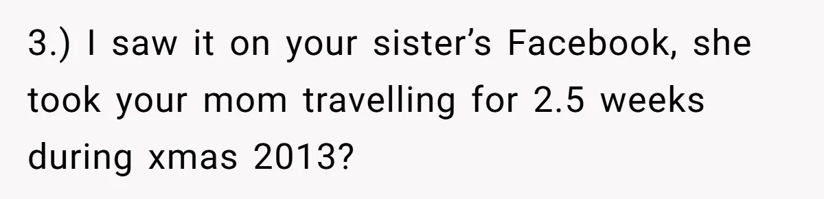 She Finally Exposed Her Mother-in-Law’s Manipulation - and It Blew Up the Entire Family 3.) I saw it on your sister’s Facebook, she took your mom travelling for 2.5 weeks during xmas 2013?