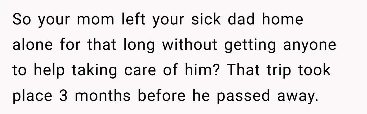 She Finally Exposed Her Mother-in-Law’s Manipulation - and It Blew Up the Entire Family So your mom left your sick dad home alone for that long without getting anyone to help taking care of him? That trip took place 3 months before he passed...
