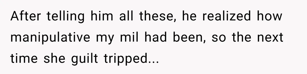 She Finally Exposed Her Mother-in-Law’s Manipulation - and It Blew Up the Entire Family After telling him all these, he realized how manipulative my mil had been, so the next time she guilt tripped...