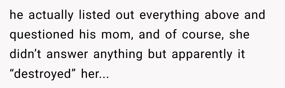 She Finally Exposed Her Mother-in-Law’s Manipulation - and It Blew Up the Entire Family he actually listed out everything above and questioned his mom, and of course, she didn’t answer anything but apparently it “destroyed” her...
