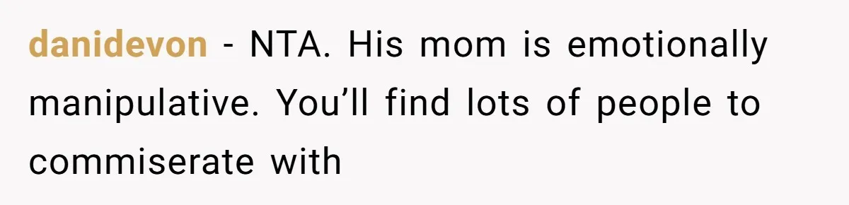 She Finally Exposed Her Mother-in-Law’s Manipulation - and It Blew Up the Entire Family danidevon − NTA. His mom is emotionally manipulative. You’ll find lots of people to commiserate with