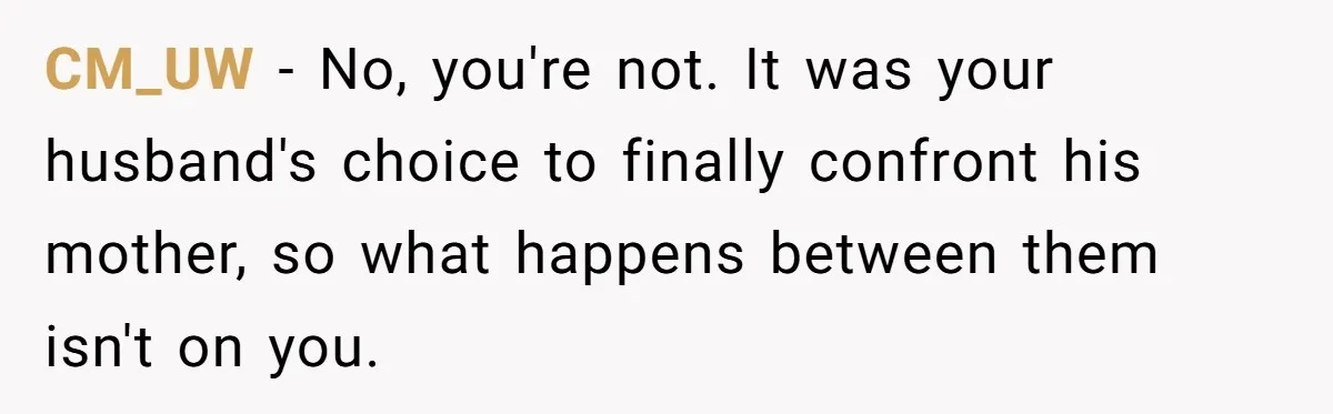 She Finally Exposed Her Mother-in-Law’s Manipulation - and It Blew Up the Entire Family CM_UW − No, you're not. It was your husband's choice to finally confront his mother, so what happens between them isn't on you.