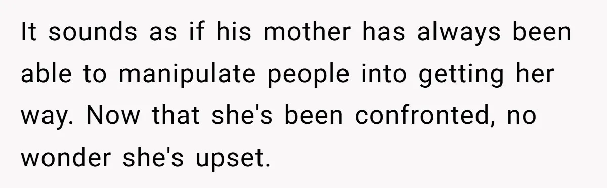 She Finally Exposed Her Mother-in-Law’s Manipulation - and It Blew Up the Entire Family It sounds as if his mother has always been able to manipulate people into getting her way. Now that she's been confronted, no wonder she's upset.