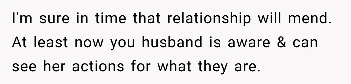 She Finally Exposed Her Mother-in-Law’s Manipulation - and It Blew Up the Entire Family I'm sure in time that relationship will mend. At least now you husband is aware & can see her actions for what they are.