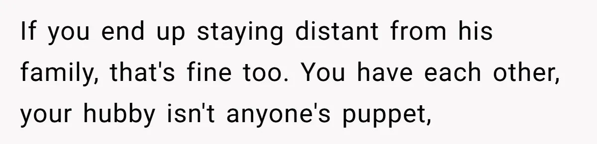She Finally Exposed Her Mother-in-Law’s Manipulation - and It Blew Up the Entire Family If you end up staying distant from his family, that's fine too. You have each other, your hubby isn't anyone's puppet,