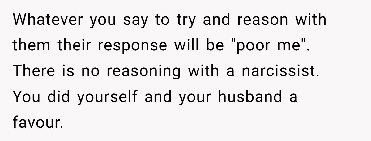 She Finally Exposed Her Mother-in-Law’s Manipulation - and It Blew Up the Entire Family Whatever you say to try and reason with them their response will be "poor me". There is no reasoning with a narcissist. You did yourself and your husband a favour.
