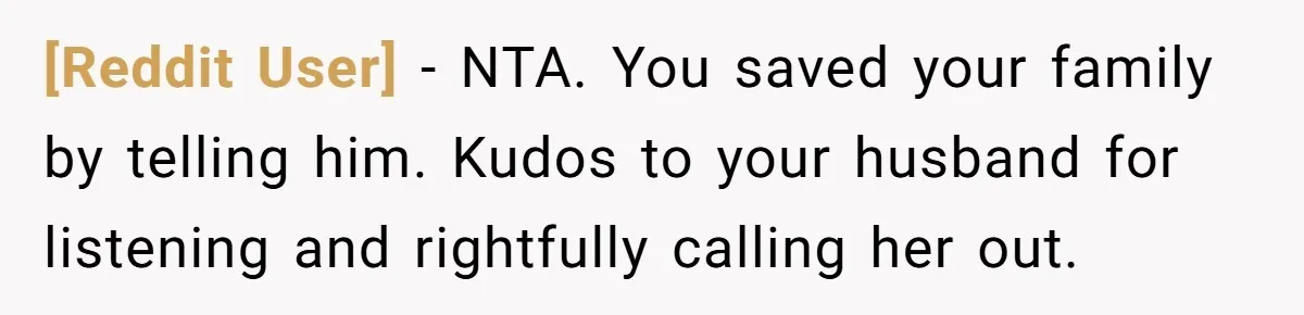 [Reddit User] − NTA. You saved your family by telling him. Kudos to your husband for listening and rightfully calling her out.