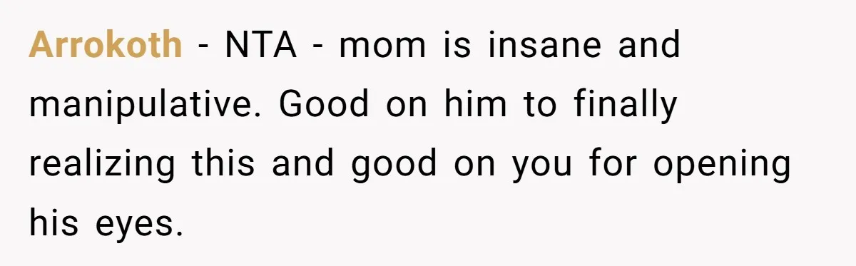 She Finally Exposed Her Mother-in-Law’s Manipulation - and It Blew Up the Entire Family Arrokoth − NTA - mom is insane and manipulative. Good on him to finally realizing this and good on you for opening his eyes.