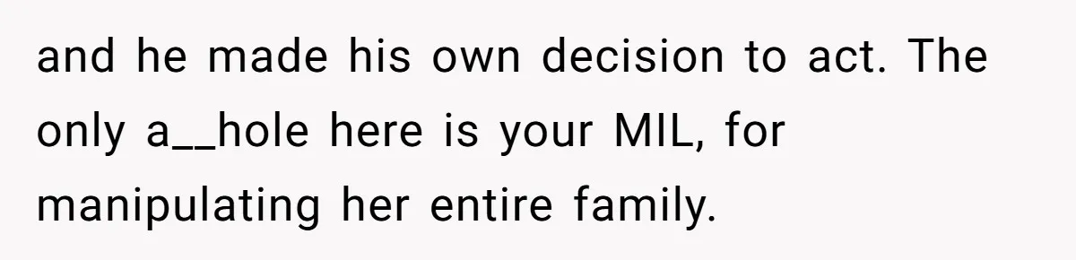 She Finally Exposed Her Mother-in-Law’s Manipulation - and It Blew Up the Entire Family and he made his own decision to act. The only a__hole here is your MIL, for manipulating her entire family.