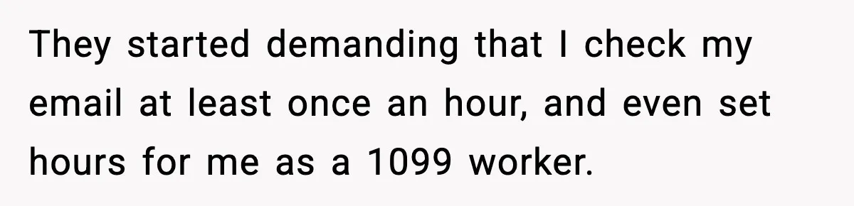 Company Terminates 1099 Worker Without Warning, Gets Reported To The IRS They started demanding that I check my email at least once an hour, and even set hours for me as a 1099 worker.