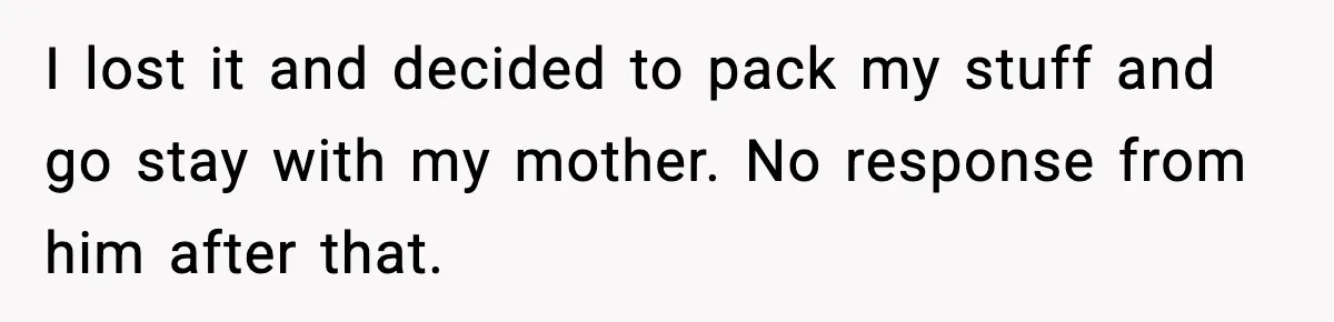 Woman Walks Out After Husband Says She Should Pay For IVF Because Infertility Is “Her Fault” I lost it and decided to pack my stuff and go stay with my mother. No response from him after that.