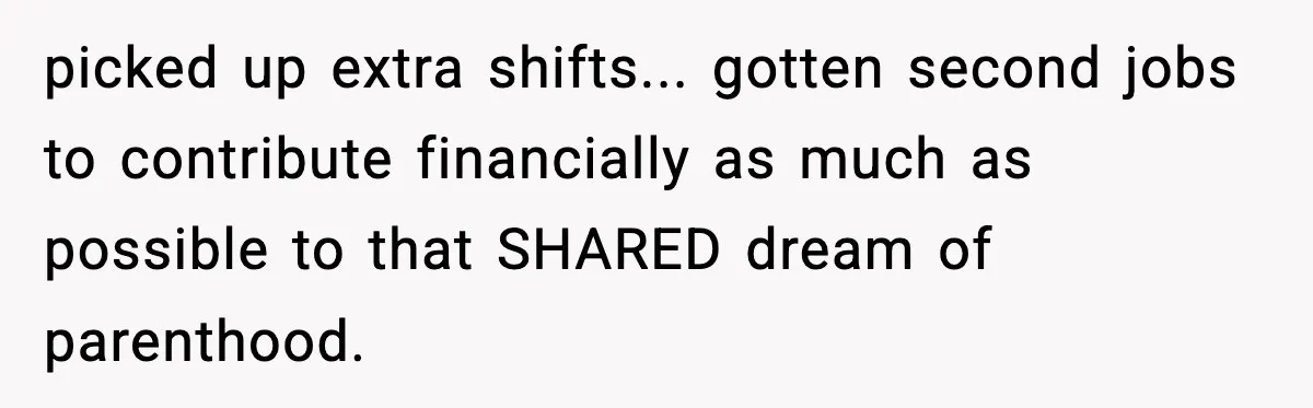 Woman Walks Out After Husband Says She Should Pay For IVF Because Infertility Is “Her Fault” picked up extra shifts... gotten second jobs to contribute financially as much as possible to that SHARED dream of parenthood.