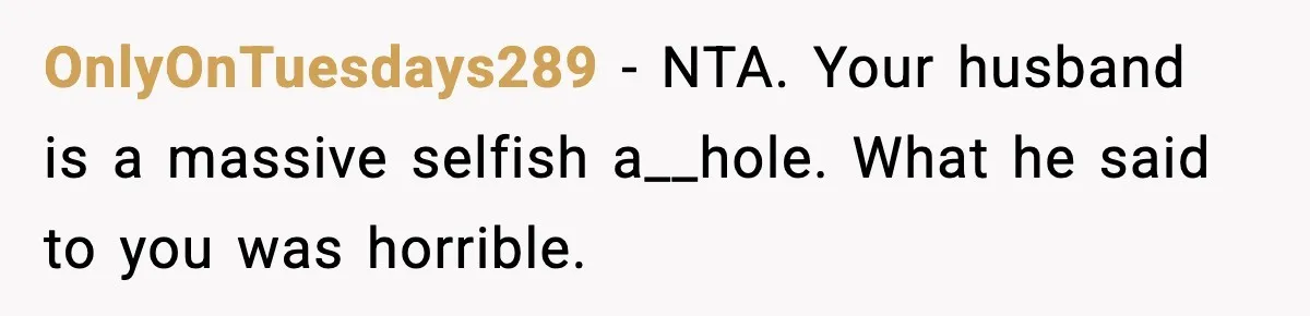 Woman Walks Out After Husband Says She Should Pay For IVF Because Infertility Is “Her Fault” OnlyOnTuesdays289 − NTA. Your husband is a massive selfish a__hole. What he said to you was horrible.