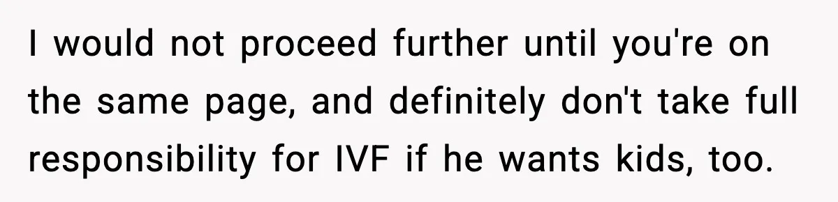 Woman Walks Out After Husband Says She Should Pay For IVF Because Infertility Is “Her Fault” I would not proceed further until you're on the same page, and definitely don't take full responsibility for IVF if he wants kids, too.