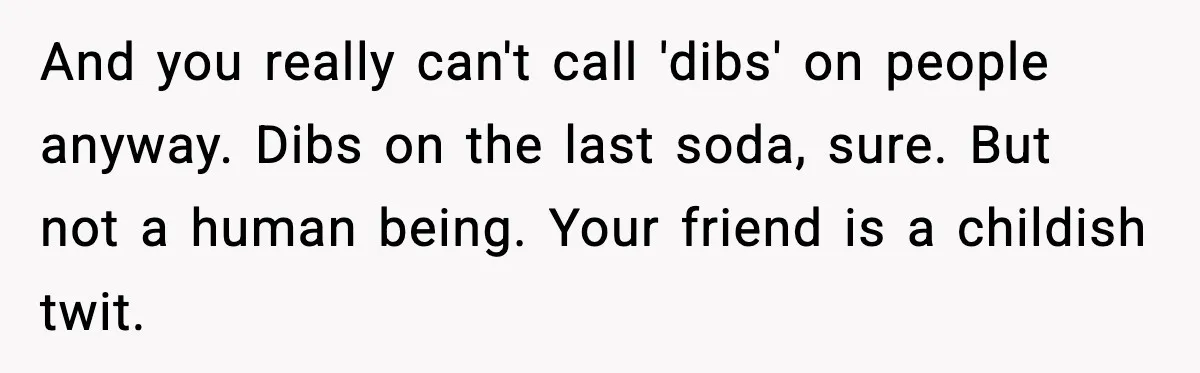 Woman Sleeps With Her Friend’s Hall Pass And Accidentally Wrecks A 15-Year Friendship And you really can't call 'dibs' on people anyway. Dibs on the last soda, sure. But not a human being. Your friend is a childish twit.