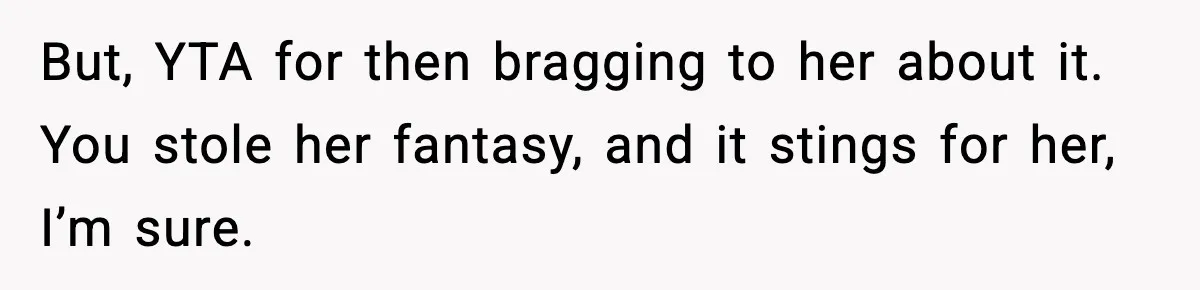 Woman Sleeps With Her Friend’s Hall Pass And Accidentally Wrecks A 15-Year Friendship But, YTA for then bragging to her about it. You stole her fantasy, and it stings for her, I’m sure.
