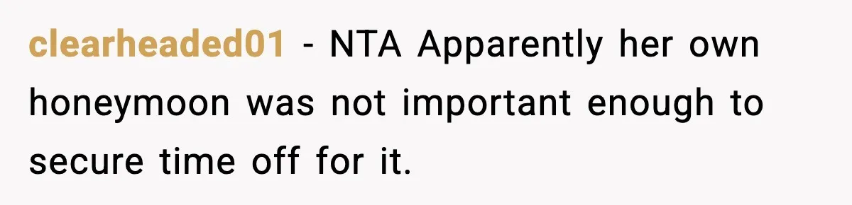 Woman Refuses To Cancel Long-Planned Vacation So Coworker Can Take Her Honeymoon clearheaded01 − NTA Apparently her own honeymoon was not important enough to secure time off for it.