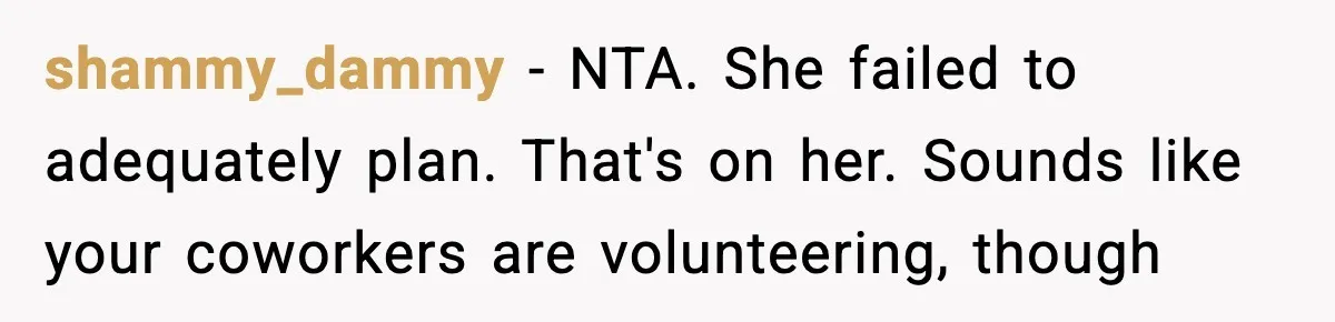 Woman Refuses To Cancel Long-Planned Vacation So Coworker Can Take Her Honeymoon shammy_dammy − NTA. She failed to adequately plan. That's on her. Sounds like your coworkers are volunteering, though