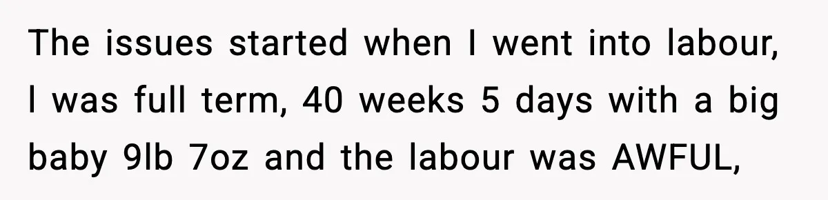 The issues started when I went into labour, l was full term, 40 weeks 5 days with a big baby 9lb 7oz and the labour was AWFUL,