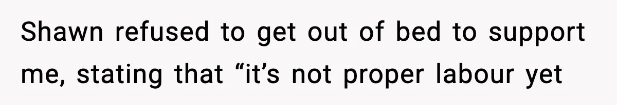Shawn refused to get out of bed to support me, stating that “it’s not proper labour yet