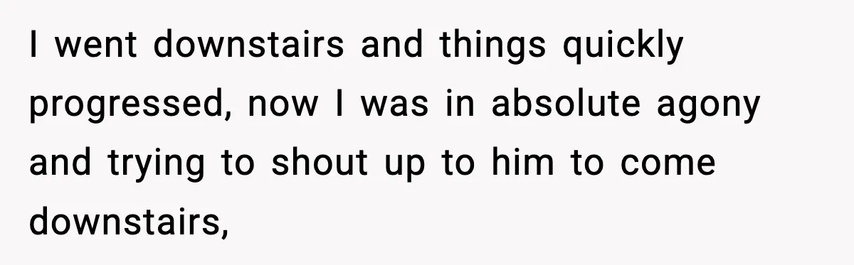 I went downstairs and things quickly progressed, now I was in absolute agony and trying to shout up to him to come downstairs,