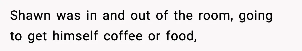 Shawn was in and out of the room, going to get himself coffee or food,