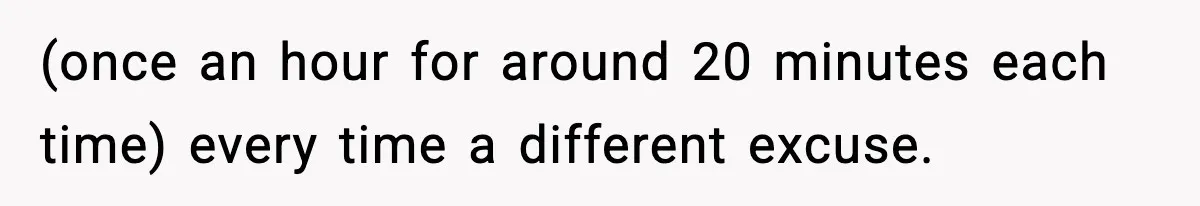 (once an hour for around 20 minutes each time) every time a different excuse.