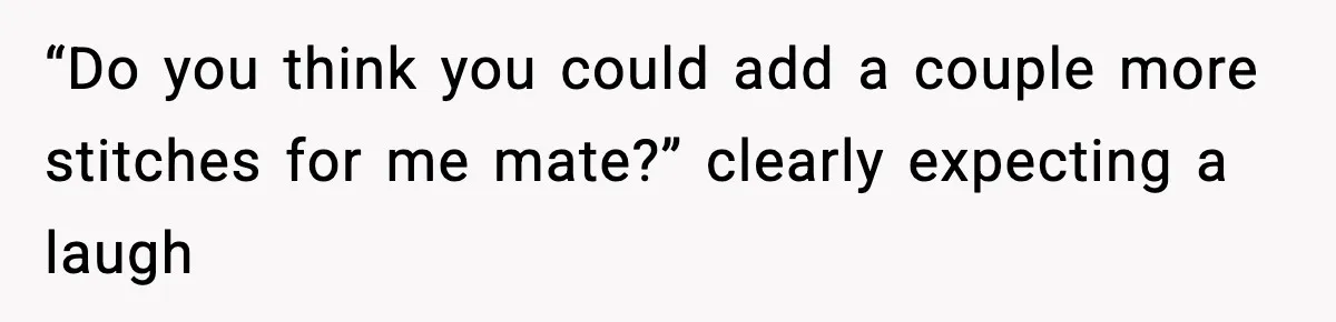 “Do you think you could add a couple more stitches for me mate?” clearly expecting a laugh