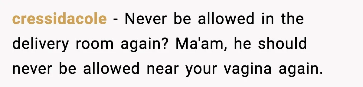 cressidacole − Never be allowed in the delivery room again? Ma'am, he should never be allowed near your vagina again.