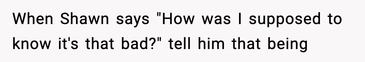 When Shawn says "How was I supposed to know it's that bad?" tell him that being