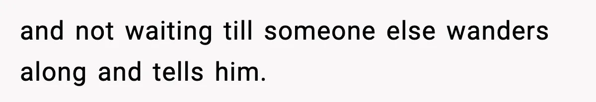 and not waiting till someone else wanders along and tells him.