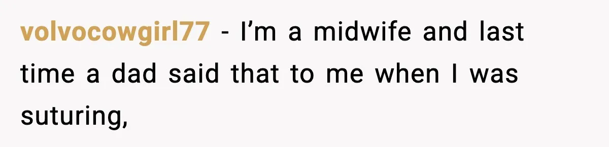 volvocowgirl77 − I’m a midwife and last time a dad said that to me when I was suturing,